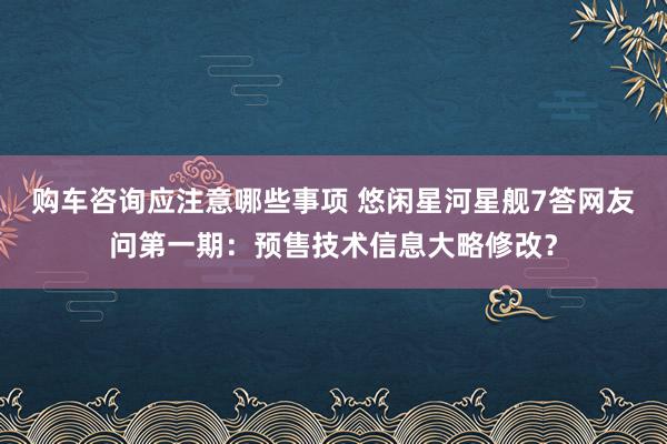 购车咨询应注意哪些事项 悠闲星河星舰7答网友问第一期：预售技术信息大略修改？