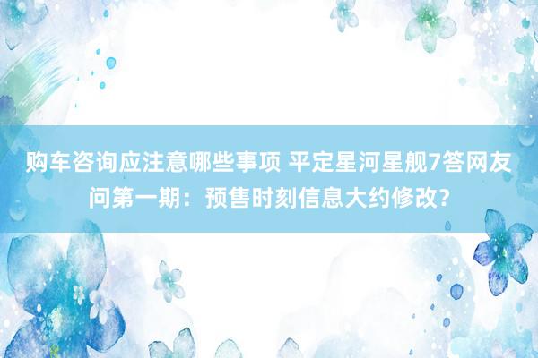 购车咨询应注意哪些事项 平定星河星舰7答网友问第一期：预售时刻信息大约修改？