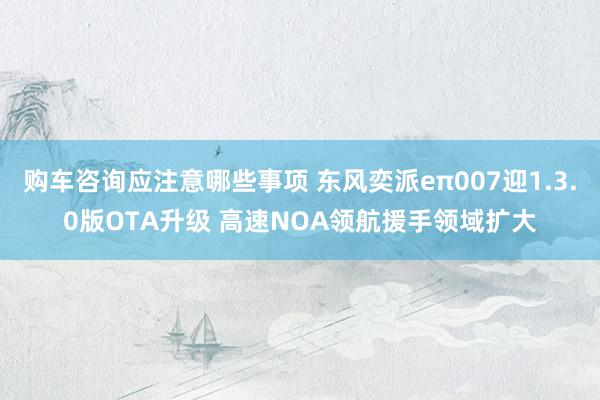 购车咨询应注意哪些事项 东风奕派eπ007迎1.3.0版OTA升级 高速NOA领航援手领域扩大