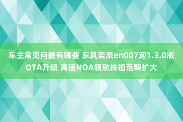 车主常见问题有哪些 东风奕派eπ007迎1.3.0版OTA升级 高速NOA领航扶植范畴扩大