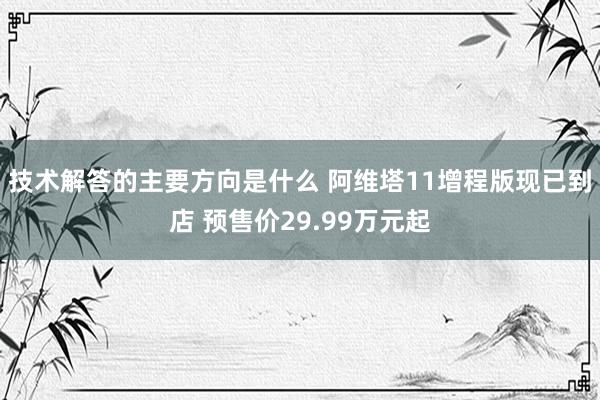 技术解答的主要方向是什么 阿维塔11增程版现已到店 预售价29.99万元起