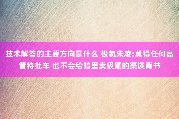 技术解答的主要方向是什么 极氪朱凌:莫得任何高管特批车 也不会给暗里卖极氪的渠谈背书