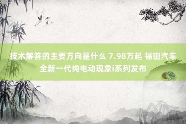 技术解答的主要方向是什么 7.98万起 福田汽车全新一代纯电动现象i系列发布