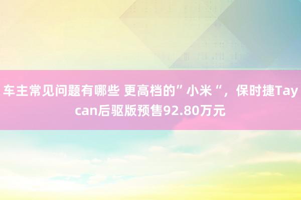 车主常见问题有哪些 更高档的”小米“，保时捷Taycan后驱版预售92.80万元