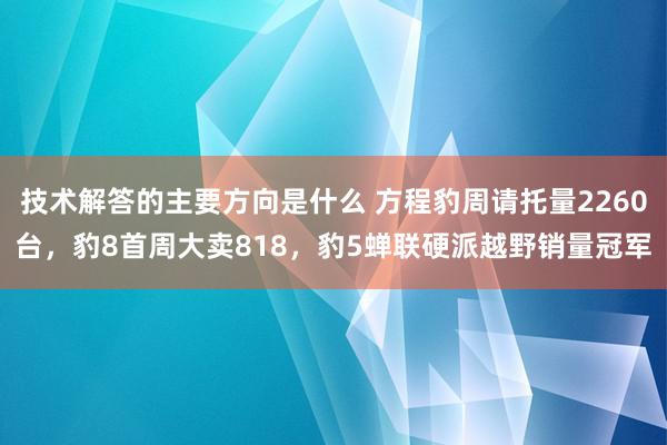 技术解答的主要方向是什么 方程豹周请托量2260台，豹8首周大卖818，豹5蝉联硬派越野销量冠军