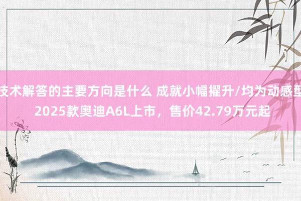 技术解答的主要方向是什么 成就小幅擢升/均为动感型 2025款奥迪A6L上市，售价42.79万元起