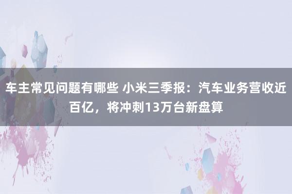 车主常见问题有哪些 小米三季报：汽车业务营收近百亿，将冲刺13万台新盘算