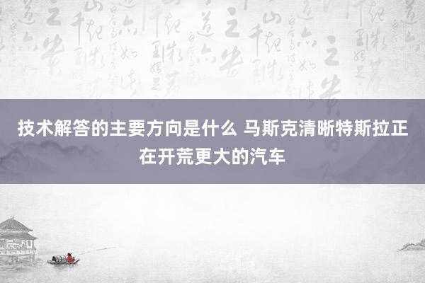 技术解答的主要方向是什么 马斯克清晰特斯拉正在开荒更大的汽车