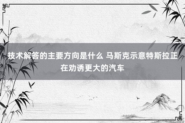 技术解答的主要方向是什么 马斯克示意特斯拉正在劝诱更大的汽车