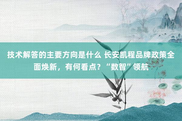 技术解答的主要方向是什么 长安凯程品牌政策全面焕新，有何看点？“数智”领航