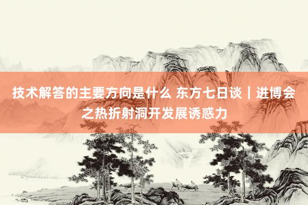 技术解答的主要方向是什么 东方七日谈｜进博会之热折射洞开发展诱惑力