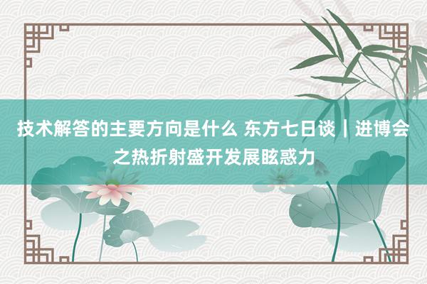 技术解答的主要方向是什么 东方七日谈｜进博会之热折射盛开发展眩惑力