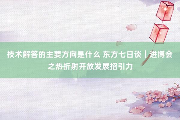 技术解答的主要方向是什么 东方七日谈｜进博会之热折射开放发展招引力