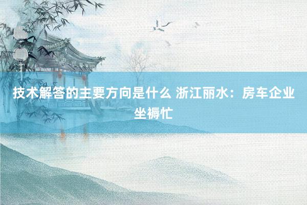 技术解答的主要方向是什么 浙江丽水：房车企业坐褥忙