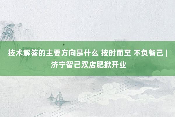 技术解答的主要方向是什么 按时而至 不负智己 | 济宁智己双店肥掀开业