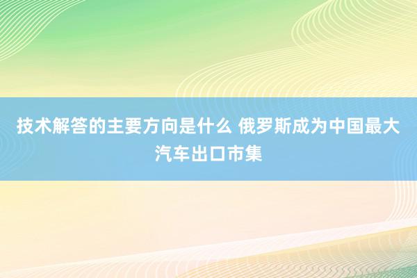 技术解答的主要方向是什么 俄罗斯成为中国最大汽车出口市集