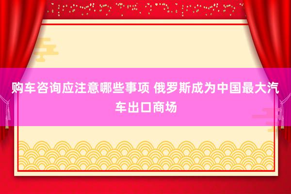 购车咨询应注意哪些事项 俄罗斯成为中国最大汽车出口商场