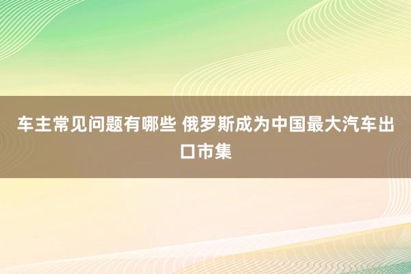 车主常见问题有哪些 俄罗斯成为中国最大汽车出口市集